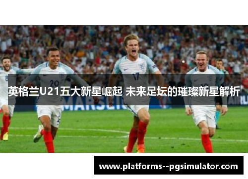 英格兰U21五大新星崛起 未来足坛的璀璨新星解析