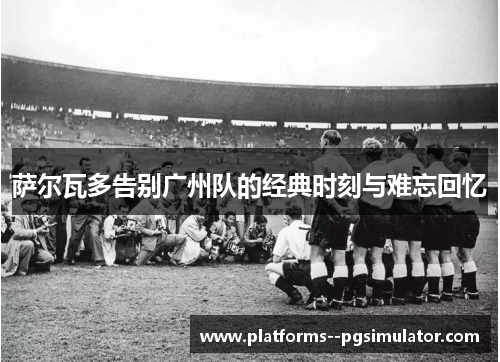 萨尔瓦多告别广州队的经典时刻与难忘回忆