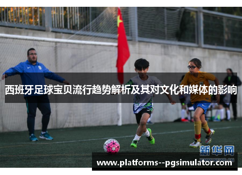 西班牙足球宝贝流行趋势解析及其对文化和媒体的影响