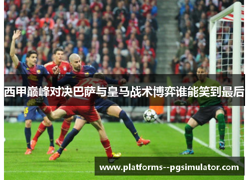 西甲巅峰对决巴萨与皇马战术博弈谁能笑到最后 西甲巅峰对决巴萨与皇马战术博弈谁能笑到最后