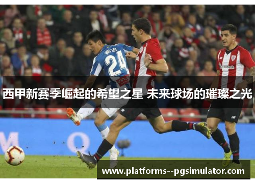 西甲新赛季崛起的希望之星 未来球场的璀璨之光 西甲新赛季崛起的希望之星 未来球场的璀璨之光