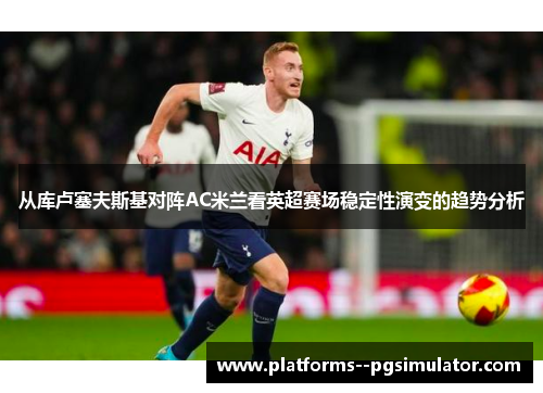 从库卢塞夫斯基对阵AC米兰看英超赛场稳定性演变的趋势分析 从库卢塞夫斯基对阵AC米兰看英超赛场稳定性演变的趋势分析