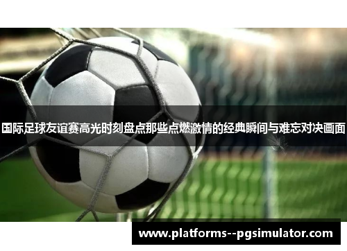 国际足球友谊赛高光时刻盘点那些点燃激情的经典瞬间与难忘对决画面 国际足球友谊赛高光时刻盘点那些点燃激情的经典瞬间与难忘对决画面