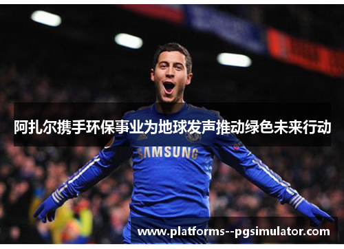 阿扎尔携手环保事业为地球发声推动绿色未来行动