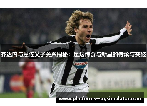 齐达内与恩佐父子关系揭秘：足坛传奇与新星的传承与突破