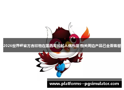 2026世界杯官方吉祥物在墨西哥掀起人偶热潮 相关周边产品已全面售罄 2026世界杯官方吉祥物在墨西哥掀起人偶热潮 相关周边产品已全面售罄