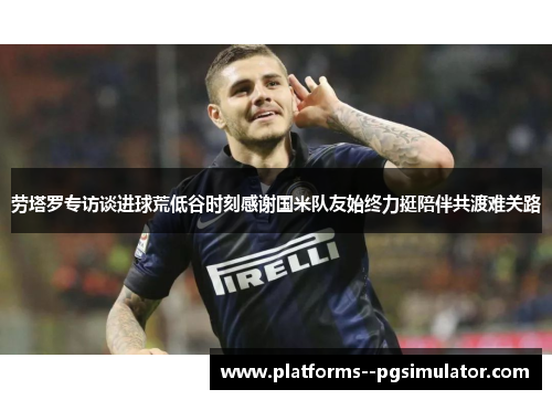 劳塔罗专访谈进球荒低谷时刻感谢国米队友始终力挺陪伴共渡难关路