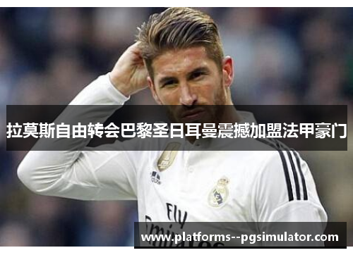拉莫斯自由转会巴黎圣日耳曼震撼加盟法甲豪门