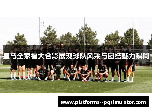 皇马全家福大合影展现球队风采与团结魅力瞬间