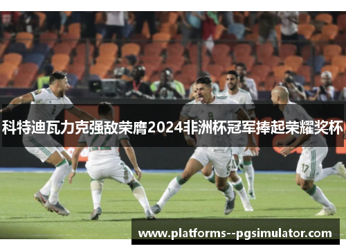 科特迪瓦力克强敌荣膺2024非洲杯冠军捧起荣耀奖杯