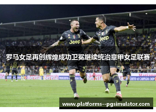 罗马女足再创辉煌成功卫冕继续统治意甲女足联赛
