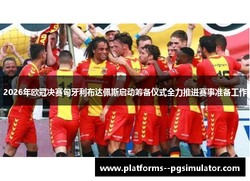 2026年欧冠决赛匈牙利布达佩斯启动筹备仪式全力推进赛事准备工作