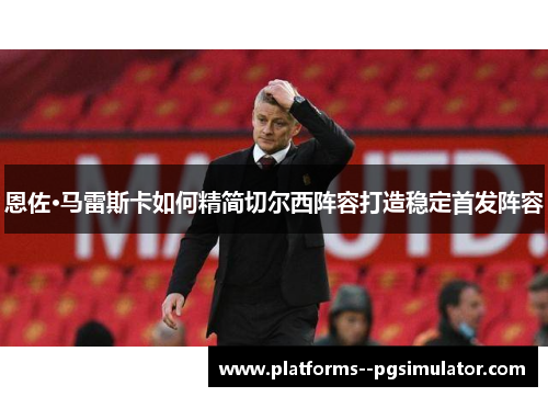 恩佐·马雷斯卡如何精简切尔西阵容打造稳定首发阵容