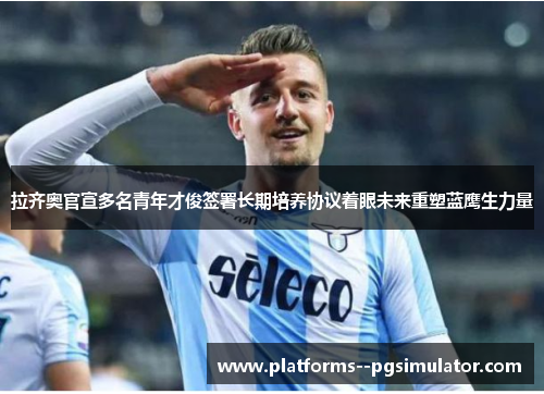 拉齐奥官宣多名青年才俊签署长期培养协议着眼未来重塑蓝鹰生力量