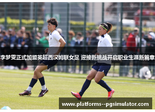 李梦雯正式加盟英超西汉姆联女足 迎接新挑战开启职业生涯新篇章