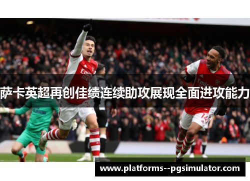 萨卡英超再创佳绩连续助攻展现全面进攻能力
