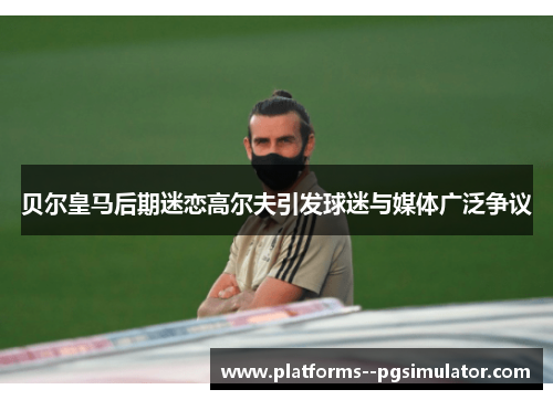 贝尔皇马后期迷恋高尔夫引发球迷与媒体广泛争议
