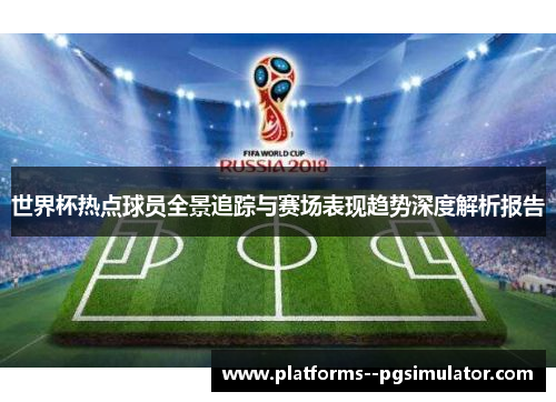 世界杯热点球员全景追踪与赛场表现趋势深度解析报告