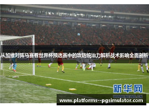 从加维对阵马赛看世界杯预选赛中的攻防统治力解析战术影响全面剖析