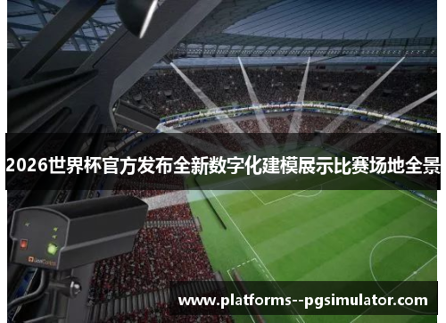 2026世界杯官方发布全新数字化建模展示比赛场地全景