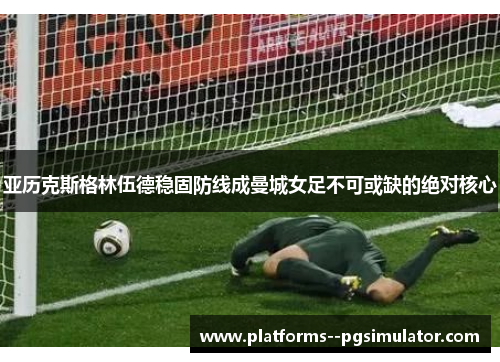 亚历克斯格林伍德稳固防线成曼城女足不可或缺的绝对核心