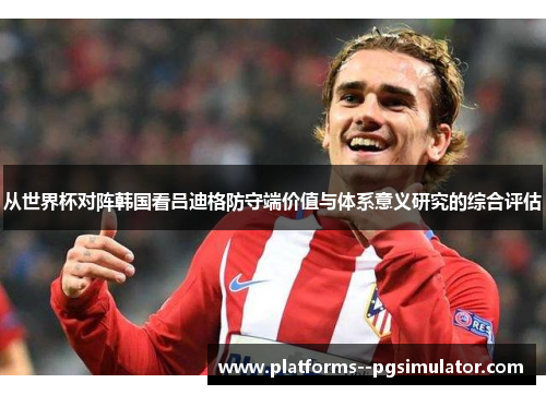 从世界杯对阵韩国看吕迪格防守端价值与体系意义研究的综合评估