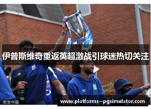 伊普斯维奇重返英超激战引球迷热切关注 伊普斯维奇重返英超激战引球迷热切关注