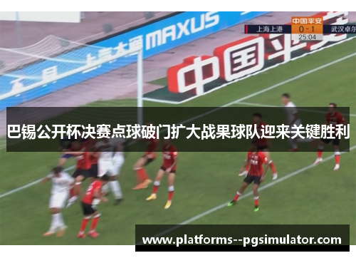 巴锡公开杯决赛点球破门扩大战果球队迎来关键胜利