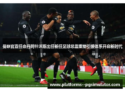曼联官宣任命丹阿什沃斯出任新任足球总监重塑引援体系开启新时代
